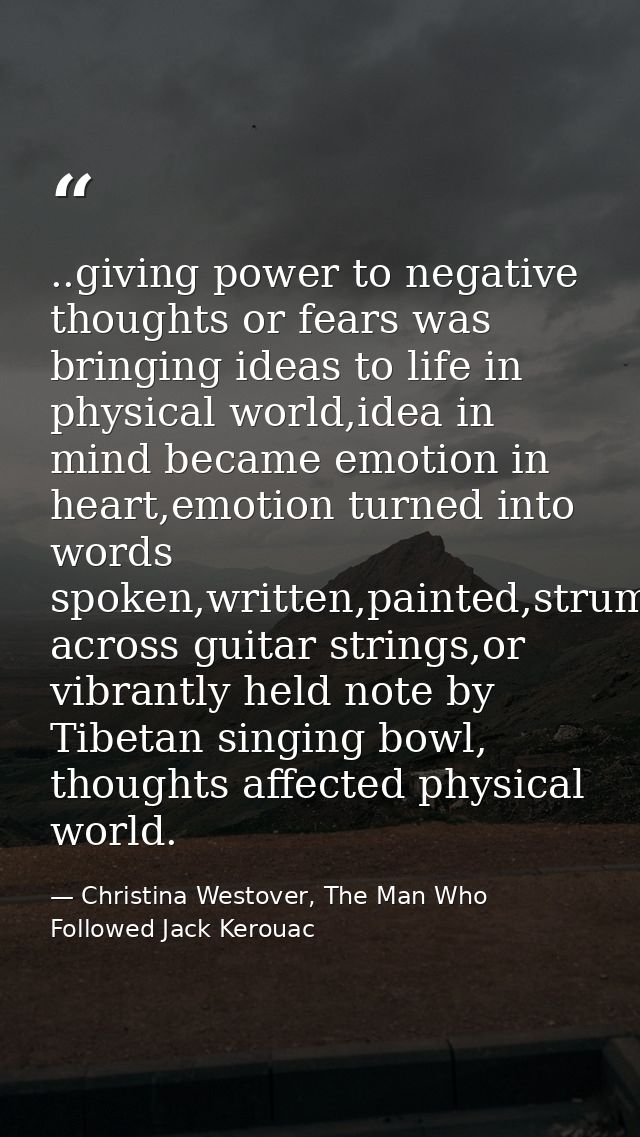 ..giving power to negative thoughts or fears was bringing ideas to life in physical world,idea in mind became emotion in — Christina Westover, The Man Who Followed Jack Kerouac