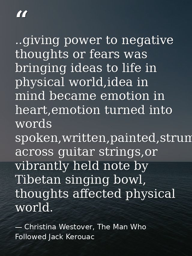..giving power to negative thoughts or fears was bringing ideas to life in physical world,idea in mind became emotion in — Christina Westover, The Man Who Followed Jack Kerouac