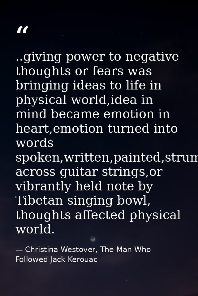 ..giving power to negative thoughts or fears was bringing ideas to life in physical world,idea in mind became emotion in — Christina Westover, The Man Who Followed Jack Kerouac