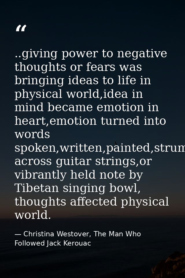 ..giving power to negative thoughts or fears was bringing ideas to life in physical world,idea in mind became emotion in — Christina Westover, The Man Who Followed Jack Kerouac