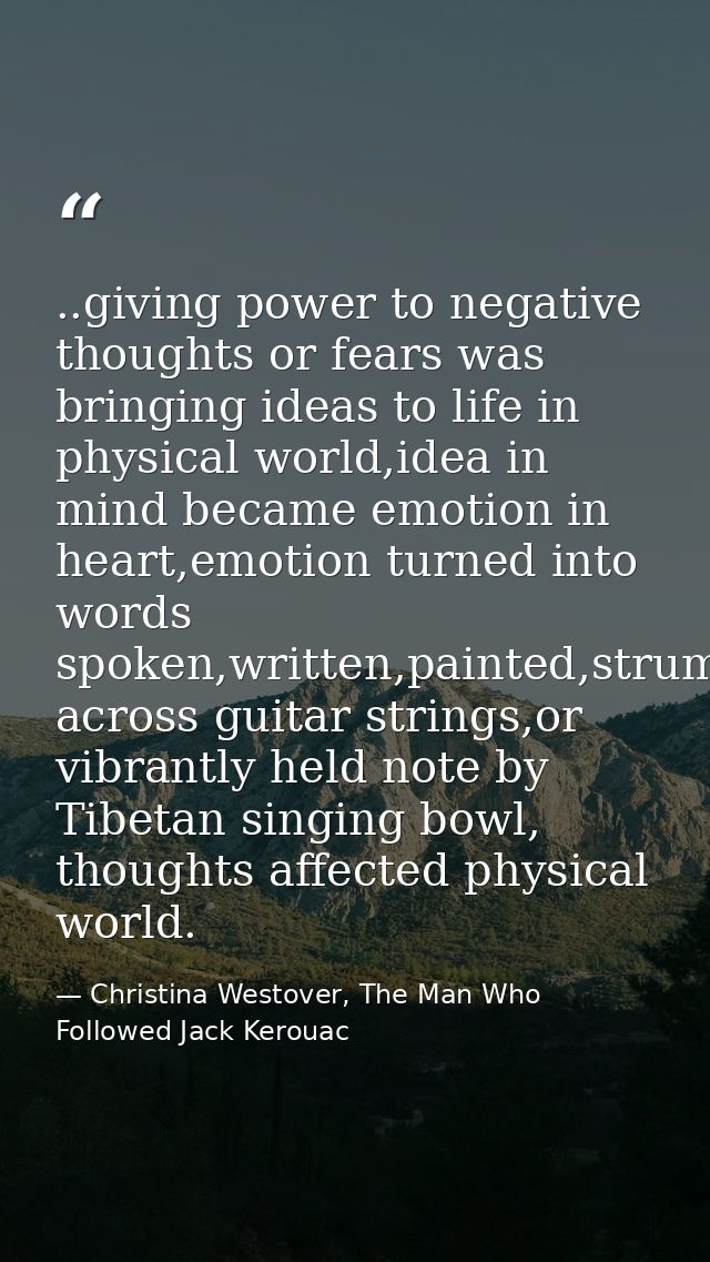 ..giving power to negative thoughts or fears was bringing ideas to life in physical world,idea in mind became emotion in — Christina Westover, The Man Who Followed Jack Kerouac