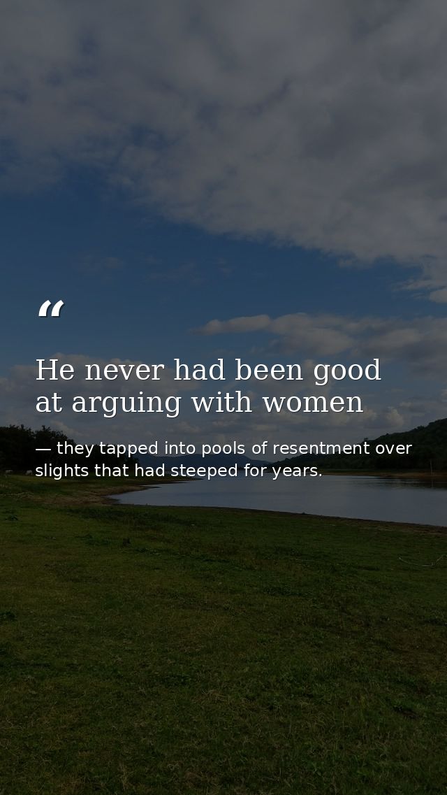 He never had been good at arguing with women — they tapped into pools of resentment over slights that had steeped for years.