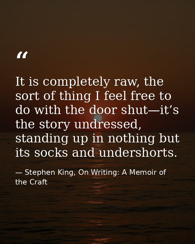 It is completely raw, the sort of thing I feel free to do with the door shut—it’s the story undressed, standing up in no — Stephen King, On Writing: A Memoir of the Craft