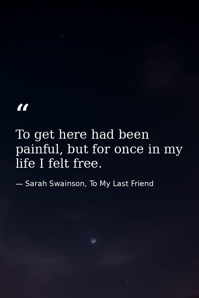 To get here had been painful, but for once in my life I felt free. — Sarah Swainson, To My Last Friend