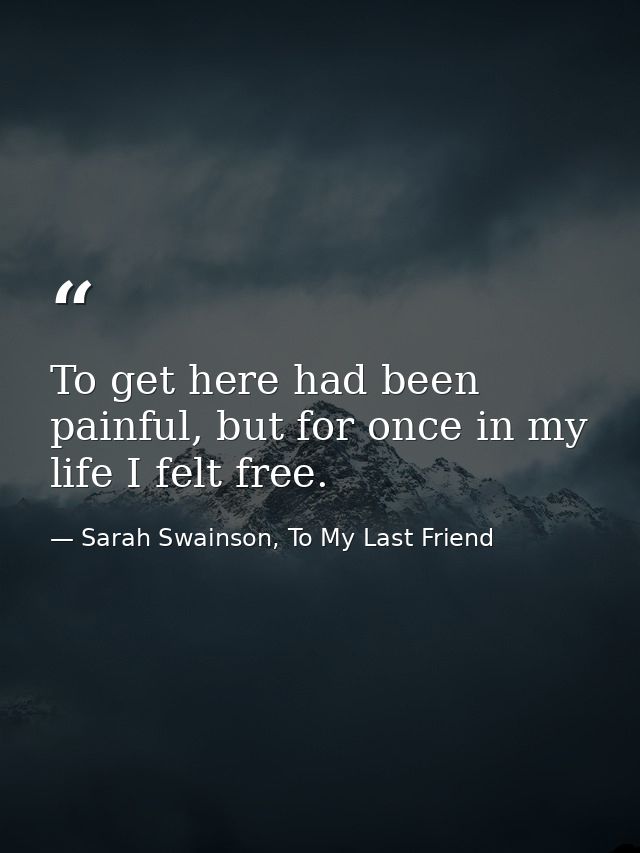 To get here had been painful, but for once in my life I felt free. — Sarah Swainson, To My Last Friend