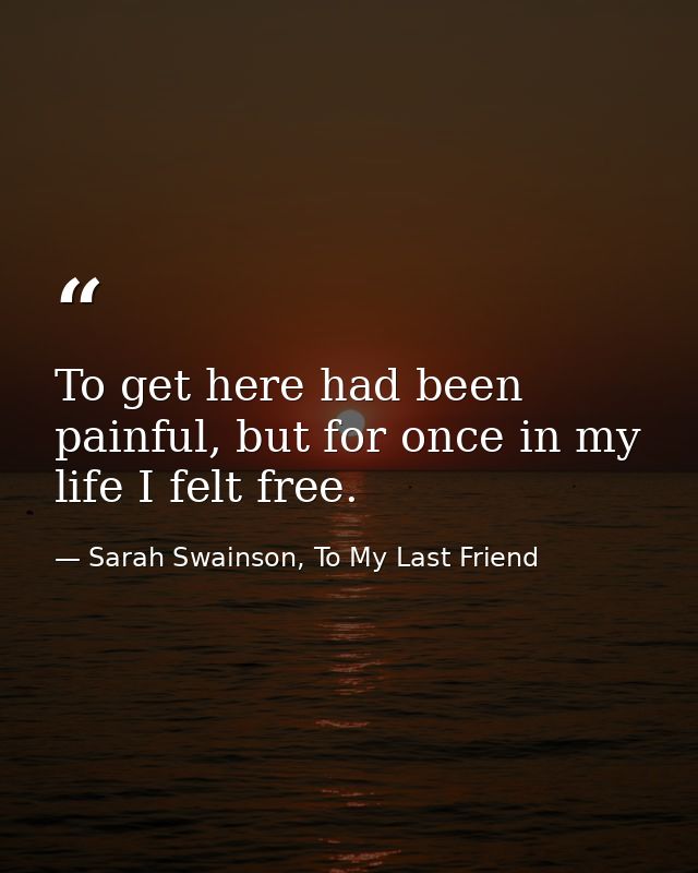 To get here had been painful, but for once in my life I felt free. — Sarah Swainson, To My Last Friend