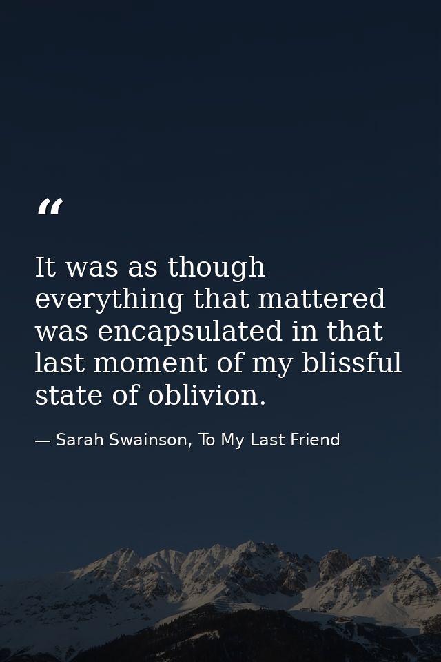 It was as though everything that mattered was encapsulated in that last moment of my blissful state of oblivion. — Sarah Swainson, To My Last Friend