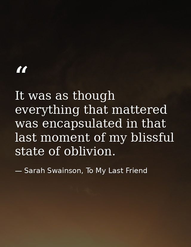 It was as though everything that mattered was encapsulated in that last moment of my blissful state of oblivion. — Sarah Swainson, To My Last Friend