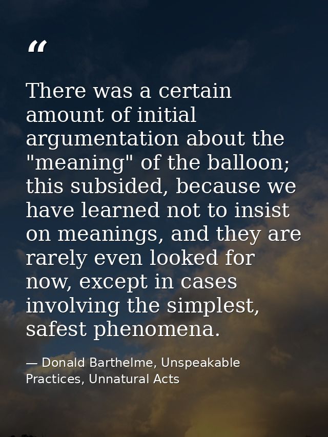 There was a certain amount of initial argumentation about the "meaning" of the balloon; this subsided, because we have l — Donald Barthelme, Unspeakable Practices, Unnatural Acts