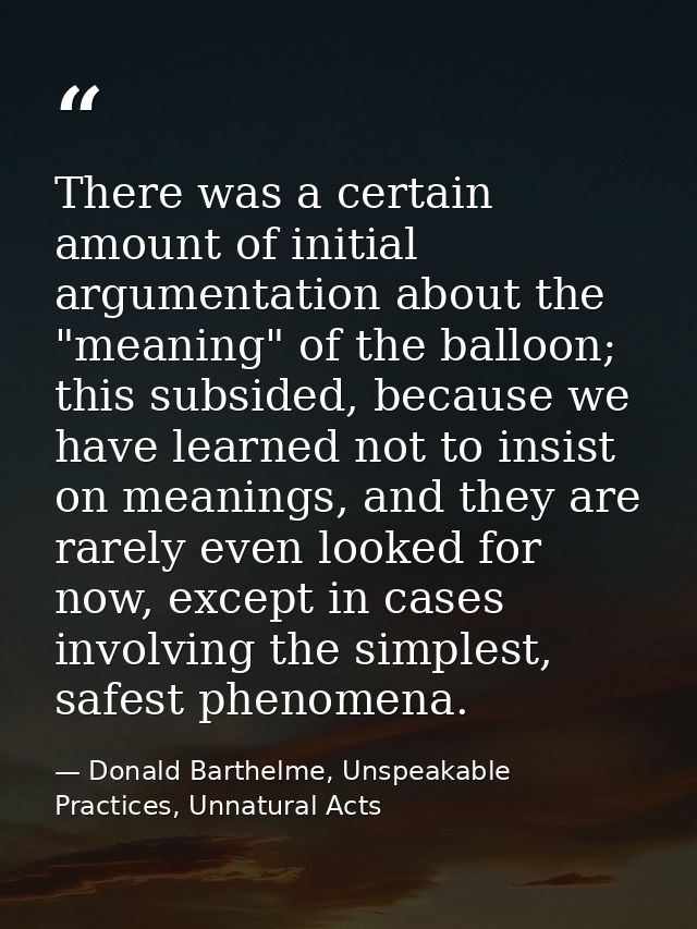 There was a certain amount of initial argumentation about the "meaning" of the balloon; this subsided, because we have l — Donald Barthelme, Unspeakable Practices, Unnatural Acts