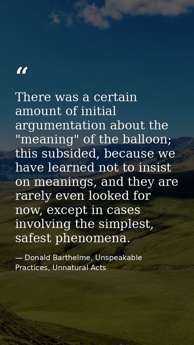 There was a certain amount of initial argumentation about the "meaning" of the balloon; this subsided, because we have l — Donald Barthelme, Unspeakable Practices, Unnatural Acts