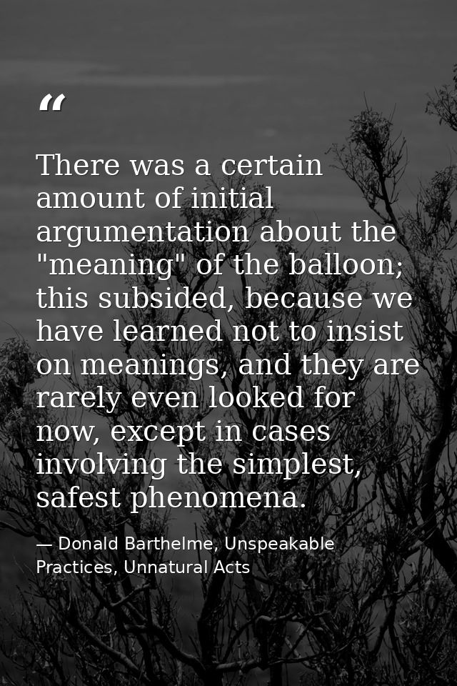 There was a certain amount of initial argumentation about the "meaning" of the balloon; this subsided, because we have l — Donald Barthelme, Unspeakable Practices, Unnatural Acts