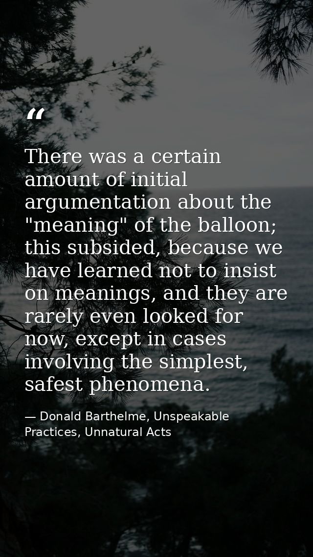 There was a certain amount of initial argumentation about the "meaning" of the balloon; this subsided, because we have l — Donald Barthelme, Unspeakable Practices, Unnatural Acts