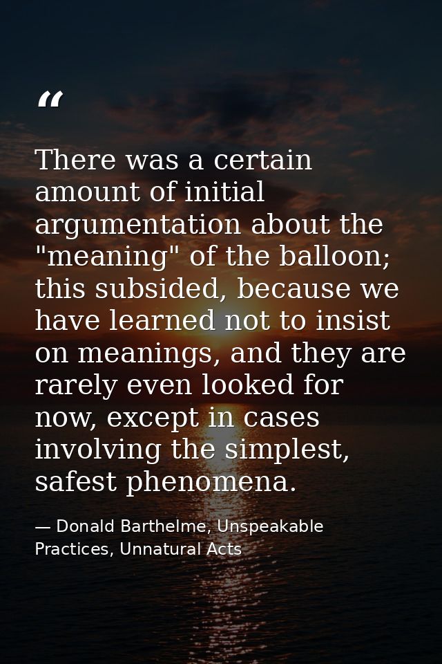 There was a certain amount of initial argumentation about the "meaning" of the balloon; this subsided, because we have l — Donald Barthelme, Unspeakable Practices, Unnatural Acts