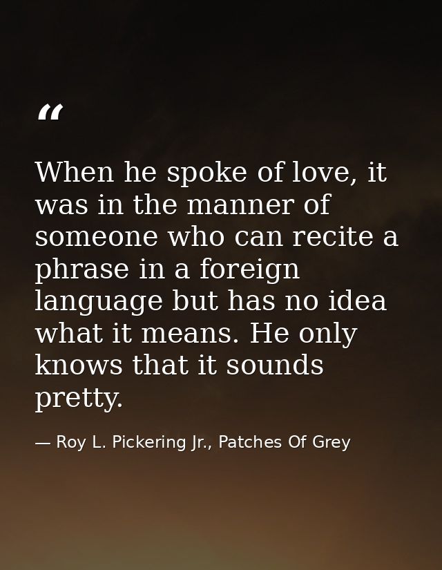 When he spoke of love, it was in the manner of someone who can recite a phrase in a foreign language but has no idea wha — Roy L. Pickering Jr., Patches Of Grey