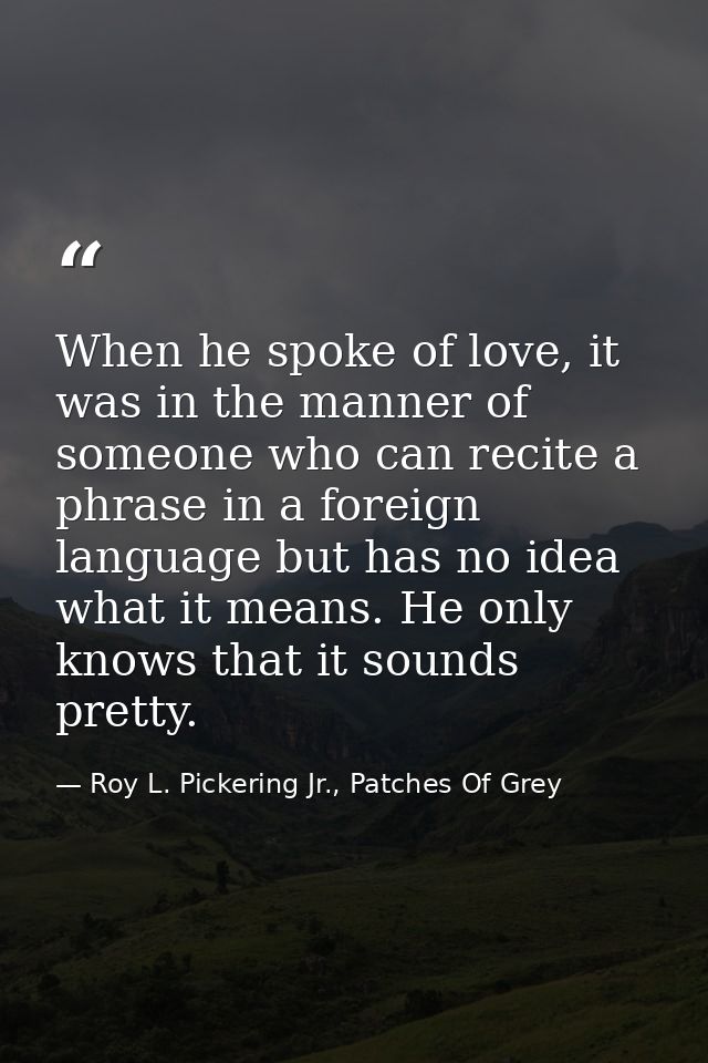 When he spoke of love, it was in the manner of someone who can recite a phrase in a foreign language but has no idea wha — Roy L. Pickering Jr., Patches Of Grey