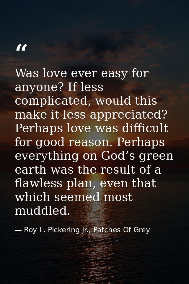 Was love ever easy for anyone? If less complicated, would this make it less appreciated? Perhaps love was difficult for  — Roy L. Pickering Jr., Patches Of Grey
