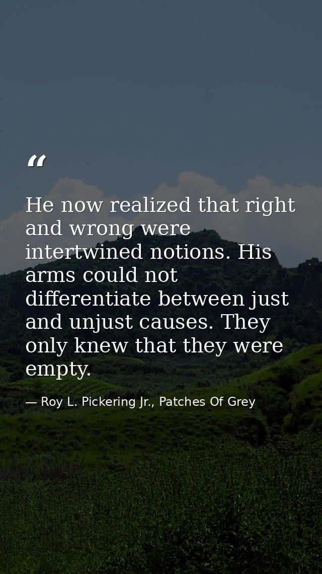 He now realized that right and wrong were intertwined notions. His arms could not differentiate between just and unjust  — Roy L. Pickering Jr., Patches Of Grey
