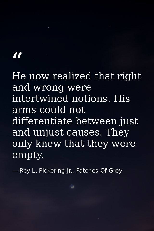 He now realized that right and wrong were intertwined notions. His arms could not differentiate between just and unjust  — Roy L. Pickering Jr., Patches Of Grey