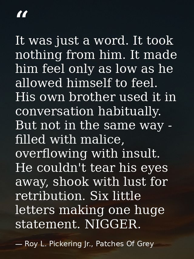 It was just a word. It took nothing from him. It made him feel only as low as he allowed himself to feel. His own brothe — Roy L. Pickering Jr., Patches Of Grey