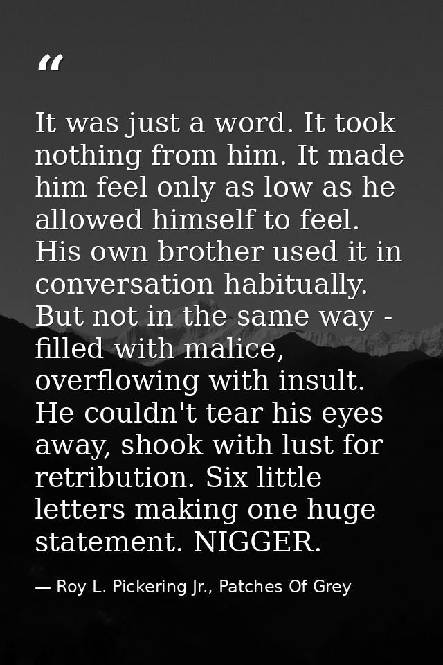 It was just a word. It took nothing from him. It made him feel only as low as he allowed himself to feel. His own brothe — Roy L. Pickering Jr., Patches Of Grey