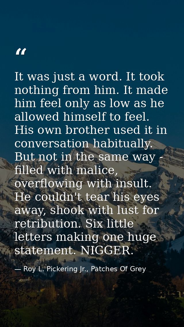 It was just a word. It took nothing from him. It made him feel only as low as he allowed himself to feel. His own brothe — Roy L. Pickering Jr., Patches Of Grey