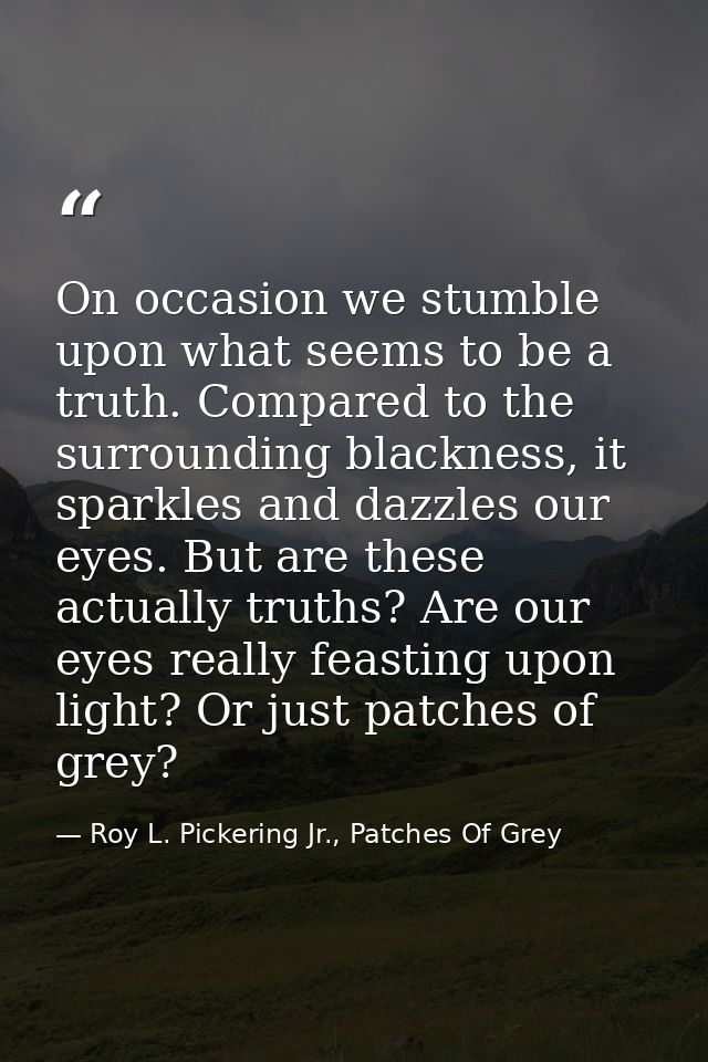 On occasion we stumble upon what seems to be a truth. Compared to the surrounding blackness, it sparkles and dazzles our — Roy L. Pickering Jr., Patches Of Grey