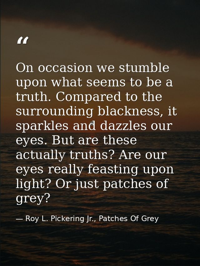 On occasion we stumble upon what seems to be a truth. Compared to the surrounding blackness, it sparkles and dazzles our — Roy L. Pickering Jr., Patches Of Grey