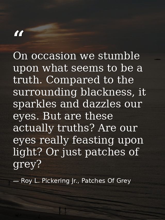 On occasion we stumble upon what seems to be a truth. Compared to the surrounding blackness, it sparkles and dazzles our — Roy L. Pickering Jr., Patches Of Grey