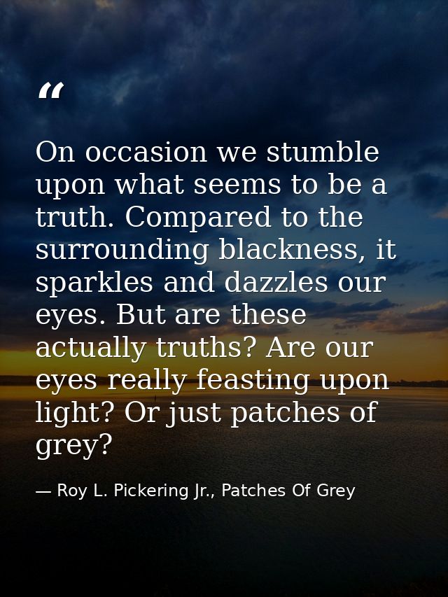 On occasion we stumble upon what seems to be a truth. Compared to the surrounding blackness, it sparkles and dazzles our — Roy L. Pickering Jr., Patches Of Grey