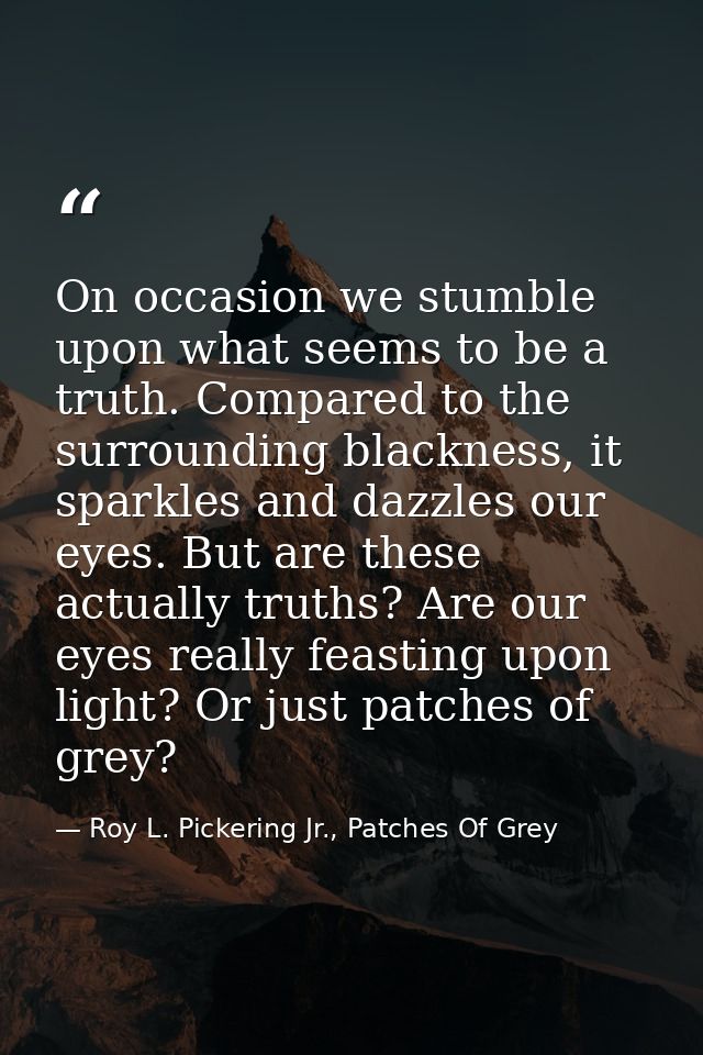 On occasion we stumble upon what seems to be a truth. Compared to the surrounding blackness, it sparkles and dazzles our — Roy L. Pickering Jr., Patches Of Grey