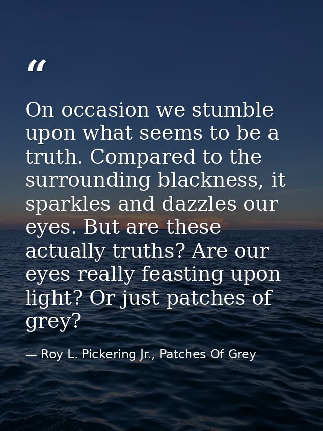 On occasion we stumble upon what seems to be a truth. Compared to the surrounding blackness, it sparkles and dazzles our — Roy L. Pickering Jr., Patches Of Grey