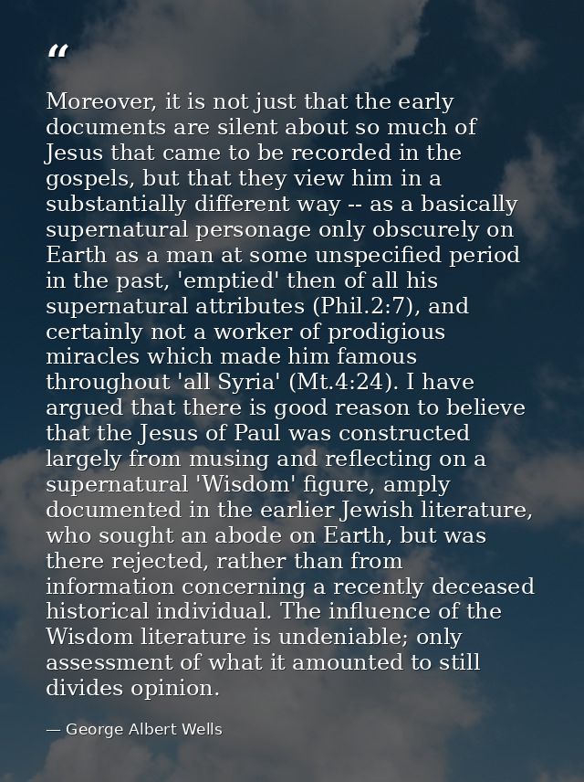 Moreover, it is not just that the early documents are silent about so much of Jesus that came to be recorded in the gosp — George Albert Wells