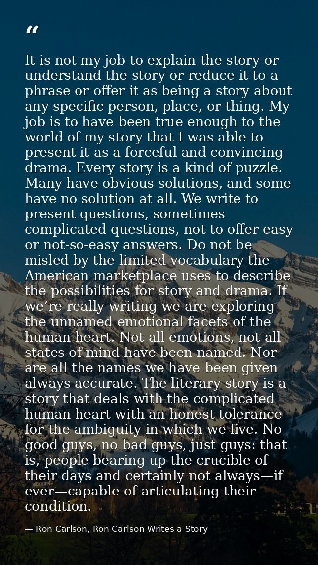 It is not my job to explain the story or understand the story or reduce it to a phrase or offer it as being a story abou — Ron Carlson, Ron Carlson Writes a Story
