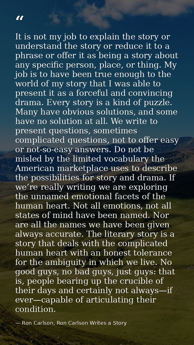 It is not my job to explain the story or understand the story or reduce it to a phrase or offer it as being a story abou — Ron Carlson, Ron Carlson Writes a Story