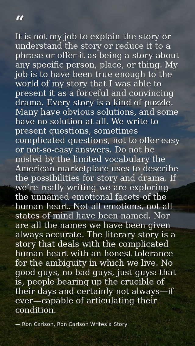 It is not my job to explain the story or understand the story or reduce it to a phrase or offer it as being a story abou — Ron Carlson, Ron Carlson Writes a Story