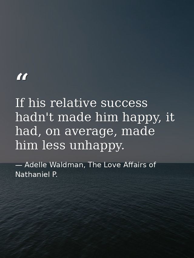 If his relative success hadn't made him happy, it had, on average, made him less unhappy. — Adelle Waldman, The Love Affairs of Nathaniel P.
