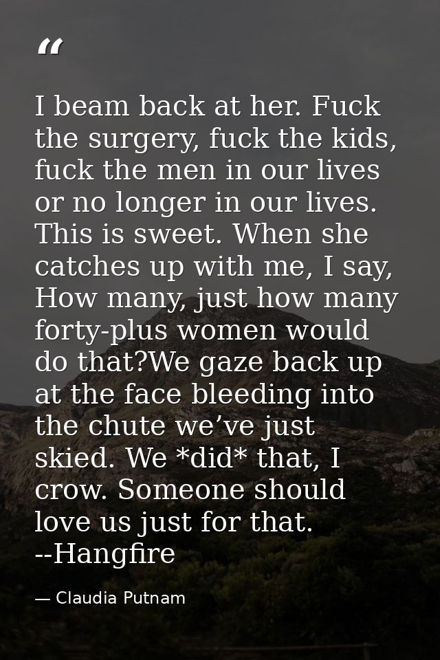 I beam back at her. Fuck the surgery, fuck the kids, fuck the men in our lives or no longer in our lives. This is sweet. — Claudia Putnam