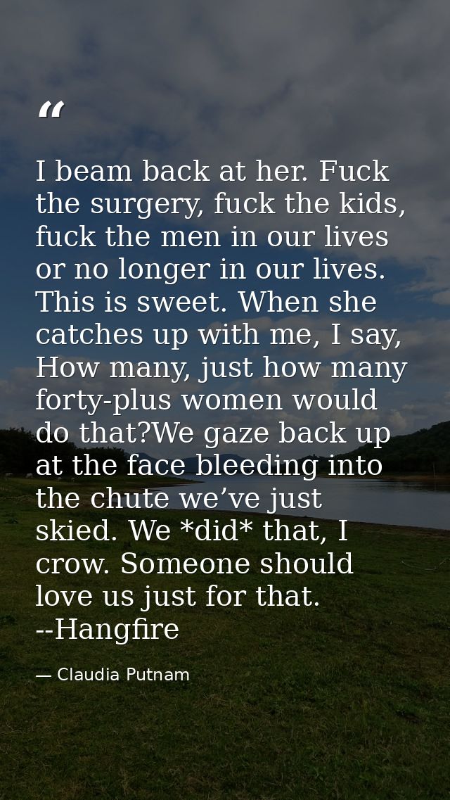 I beam back at her. Fuck the surgery, fuck the kids, fuck the men in our lives or no longer in our lives. This is sweet. — Claudia Putnam