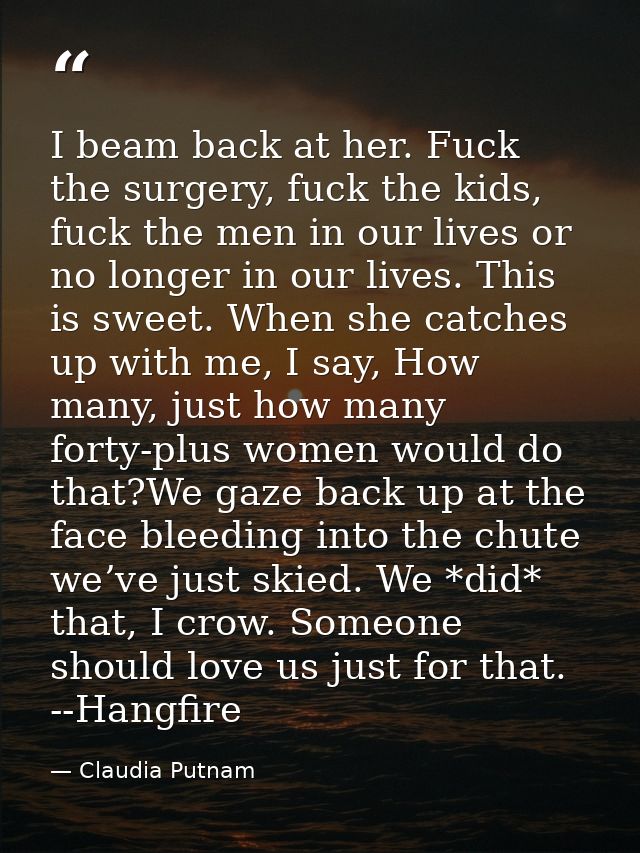 I beam back at her. Fuck the surgery, fuck the kids, fuck the men in our lives or no longer in our lives. This is sweet. — Claudia Putnam