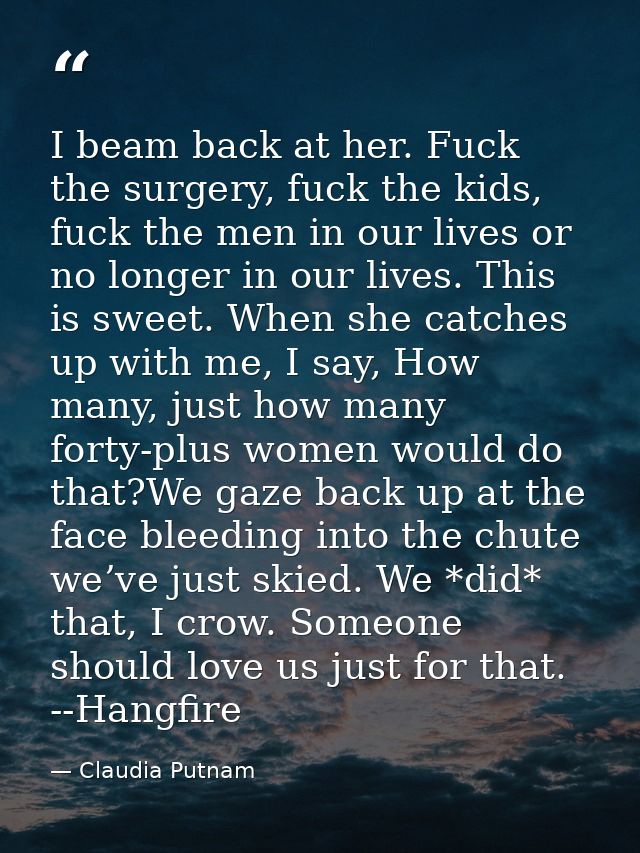 I beam back at her. Fuck the surgery, fuck the kids, fuck the men in our lives or no longer in our lives. This is sweet. — Claudia Putnam