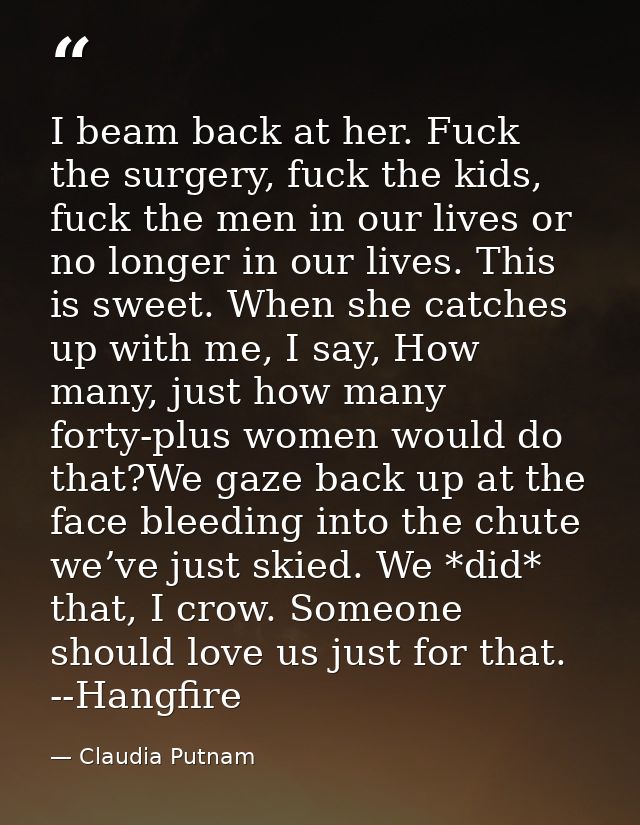 I beam back at her. Fuck the surgery, fuck the kids, fuck the men in our lives or no longer in our lives. This is sweet. — Claudia Putnam
