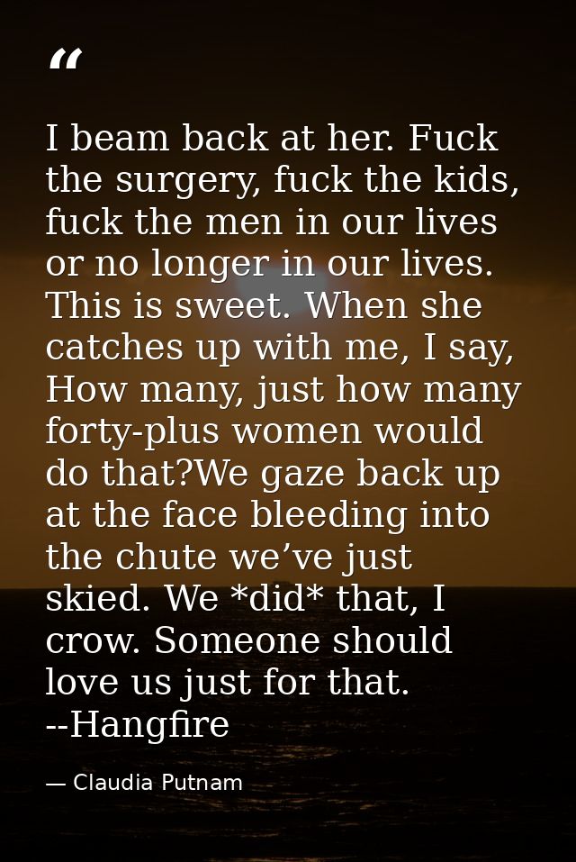 I beam back at her. Fuck the surgery, fuck the kids, fuck the men in our lives or no longer in our lives. This is sweet. — Claudia Putnam