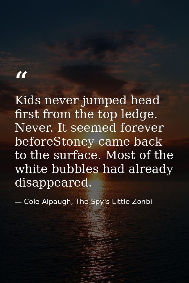 Kids never jumped head first from the top ledge. Never. It seemed forever beforeStoney came back to the surface. Most of — Cole Alpaugh, The Spy's Little Zonbi