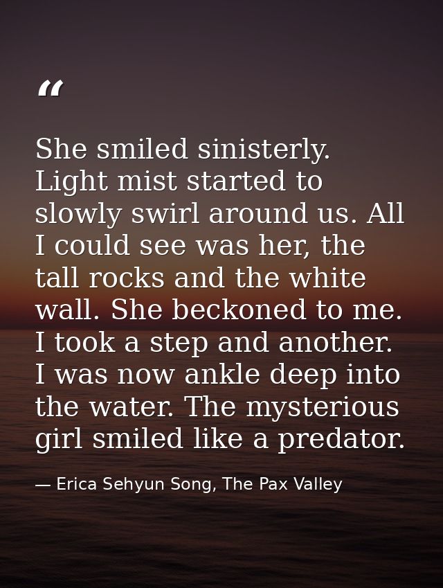She smiled sinisterly. Light mist started to slowly swirl around us. All I could see was her, the tall rocks and the whi — Erica Sehyun Song, The Pax Valley