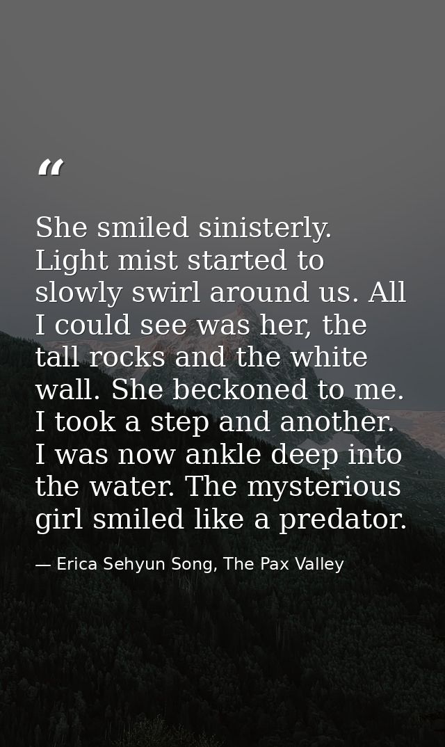 She smiled sinisterly. Light mist started to slowly swirl around us. All I could see was her, the tall rocks and the whi — Erica Sehyun Song, The Pax Valley