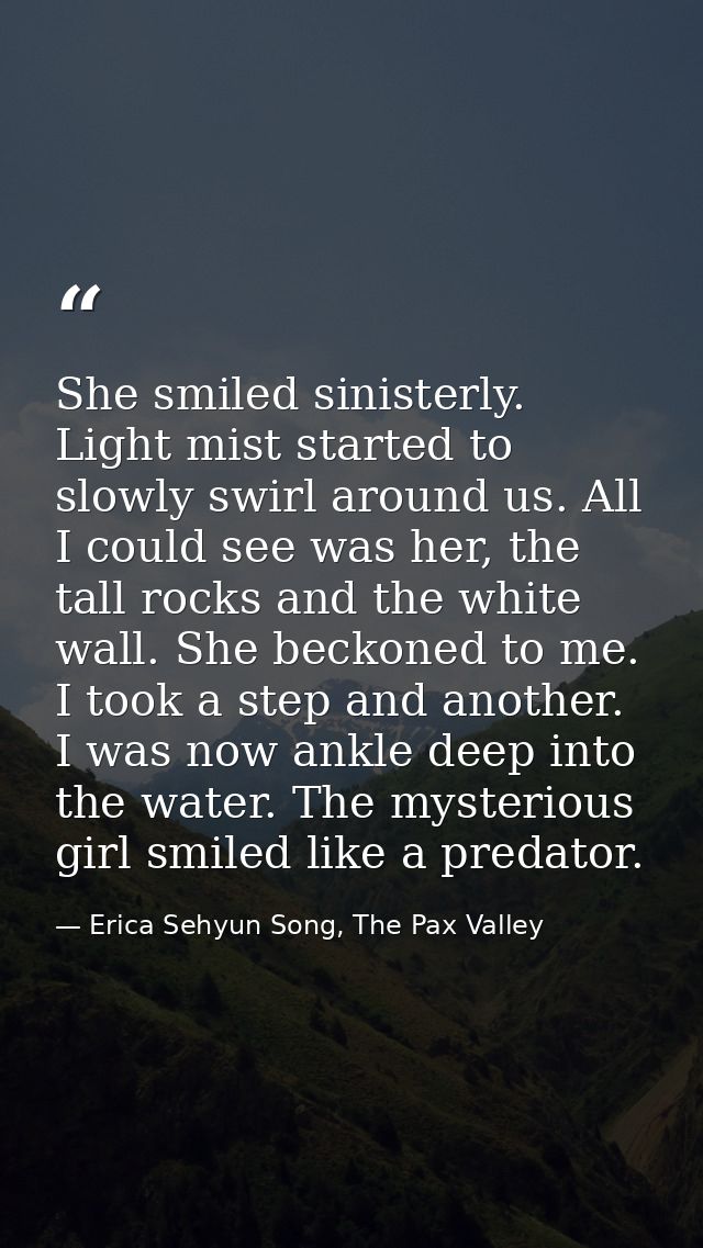 She smiled sinisterly. Light mist started to slowly swirl around us. All I could see was her, the tall rocks and the whi — Erica Sehyun Song, The Pax Valley
