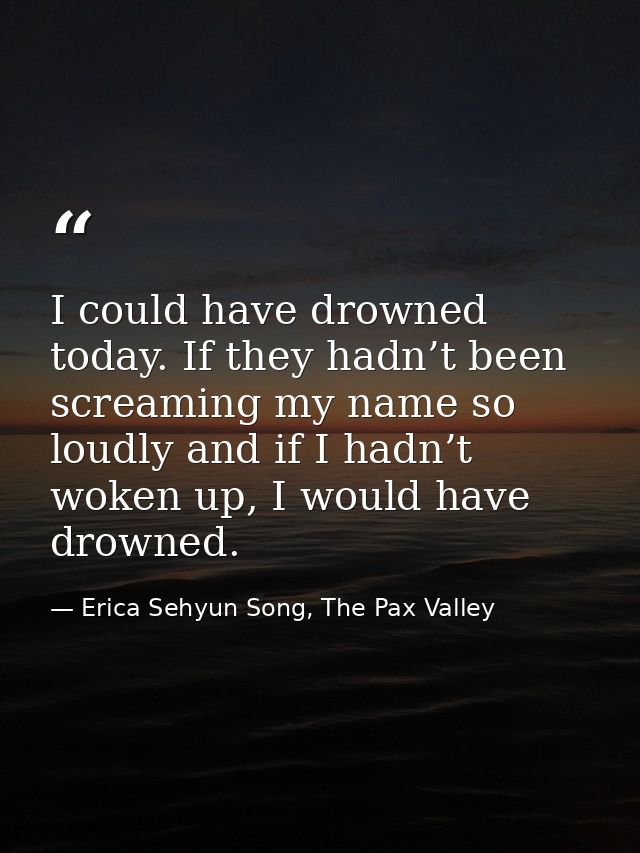 I could have drowned today. If they hadn’t been screaming my name so loudly and if I hadn’t woken up, I would have drown — Erica Sehyun Song, The Pax Valley