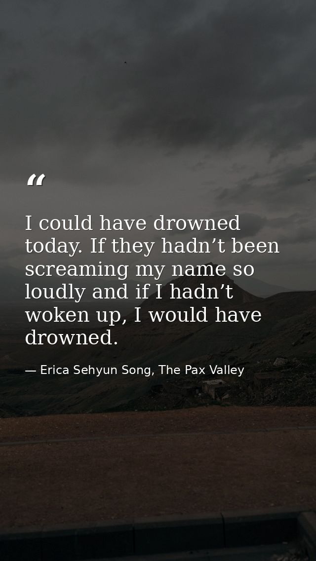 I could have drowned today. If they hadn’t been screaming my name so loudly and if I hadn’t woken up, I would have drown — Erica Sehyun Song, The Pax Valley