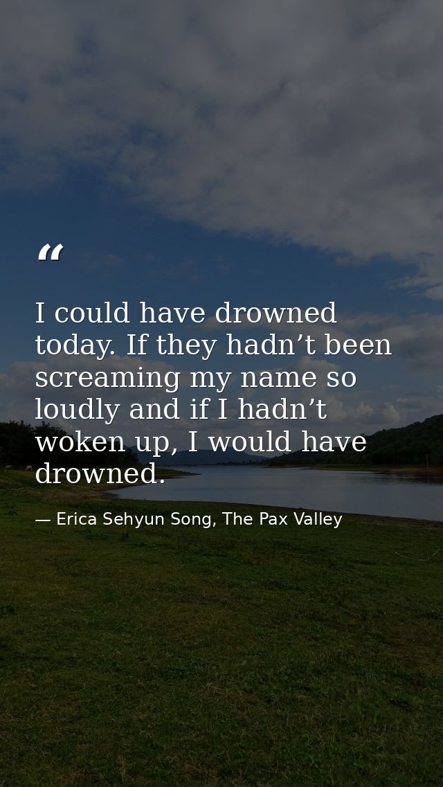I could have drowned today. If they hadn’t been screaming my name so loudly and if I hadn’t woken up, I would have drown — Erica Sehyun Song, The Pax Valley